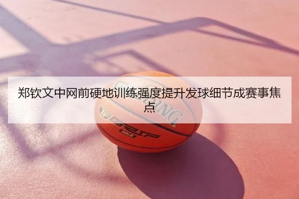 郑钦文中网前硬地训练强度提升发球细节成赛事焦点